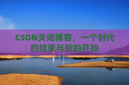 CSDN关闭博客，一个时代的结束与新的开始